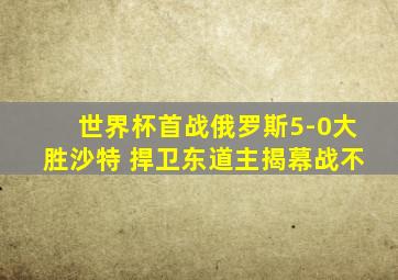 世界杯首战俄罗斯5-0大胜沙特 捍卫东道主揭幕战不